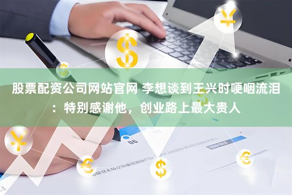 股票配资公司网站官网 李想谈到王兴时哽咽流泪：特别感谢他，创业路上最大贵人