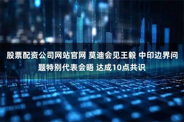 股票配资公司网站官网 莫迪会见王毅 中印边界问题特别代表会晤 达成10点共识