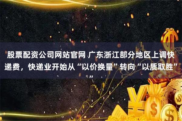 股票配资公司网站官网 广东浙江部分地区上调快递费，快递业开始从“以价换量”转向“以质取胜”