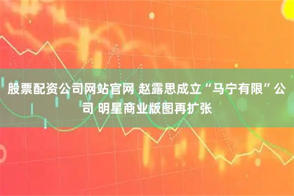 股票配资公司网站官网 赵露思成立“马宁有限”公司 明星商业版图再扩张