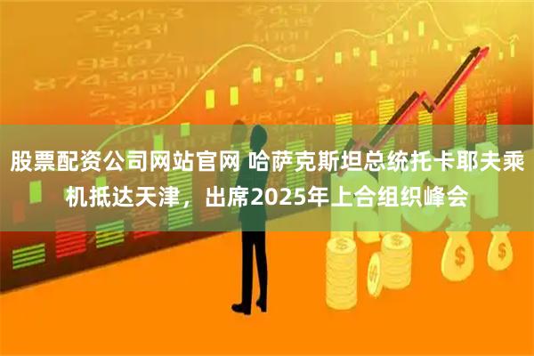 股票配资公司网站官网 哈萨克斯坦总统托卡耶夫乘机抵达天津，出席2025年上合组织峰会