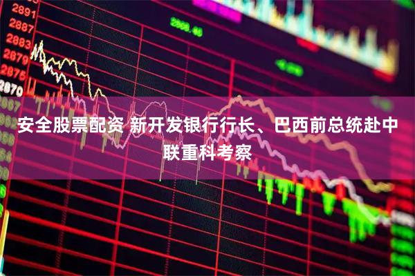 安全股票配资 新开发银行行长、巴西前总统赴中联重科考察