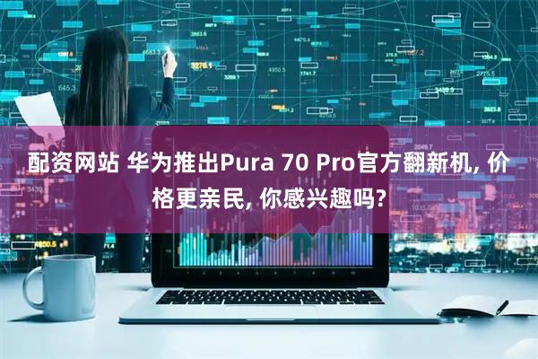配资网站 华为推出Pura 70 Pro官方翻新机, 价格更亲民, 你感兴趣吗?