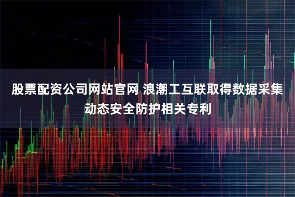 股票配资公司网站官网 浪潮工互联取得数据采集动态安全防护相关专利