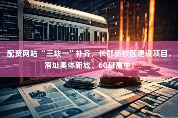 配资网站 “三缺一”补齐，长郡新校区建设项目，落址奥体新城、60班高中！
