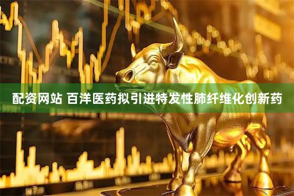 配资网站 百洋医药拟引进特发性肺纤维化创新药
