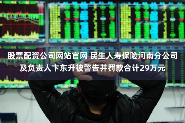 股票配资公司网站官网 民生人寿保险河南分公司及负责人卞东升被警告并罚款合计29万元
