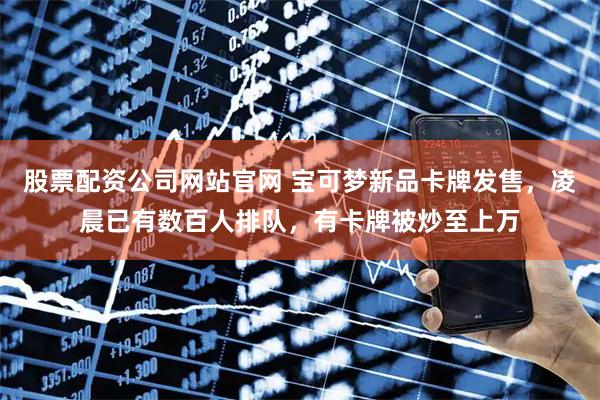 股票配资公司网站官网 宝可梦新品卡牌发售，凌晨已有数百人排队，有卡牌被炒至上万