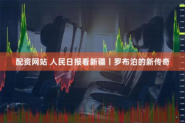 配资网站 人民日报看新疆丨罗布泊的新传奇