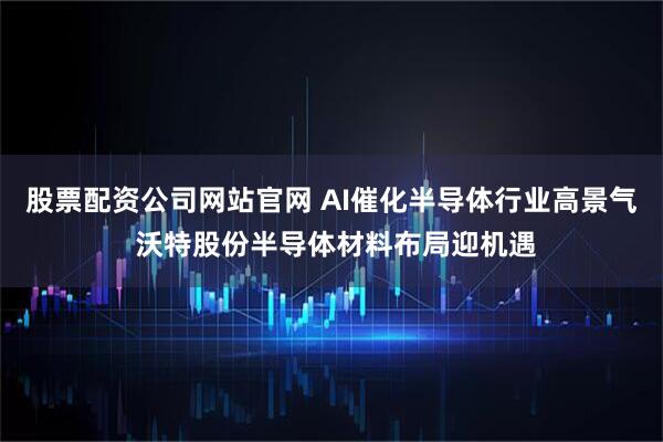 股票配资公司网站官网 AI催化半导体行业高景气 沃特股份半导体材料布局迎机遇