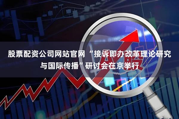 股票配资公司网站官网 “接诉即办改革理论研究与国际传播”研讨会在京举行