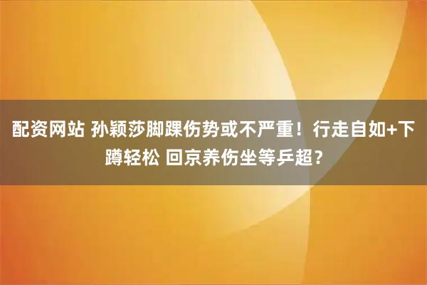 配资网站 孙颖莎脚踝伤势或不严重!行走自如+下蹲轻松 回京养伤坐等乒超?