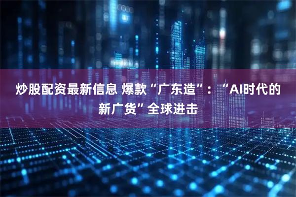 炒股配资最新信息 爆款“广东造”：“AI时代的新广货”全球进击