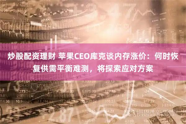 炒股配资理财 苹果CEO库克谈内存涨价：何时恢复供需平衡难测，将探索应对方案