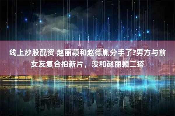 线上炒股配资 赵丽颖和赵德胤分手了?男方与前女友复合拍新片，没和赵丽颖二搭