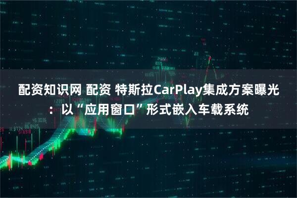配资知识网 配资 特斯拉CarPlay集成方案曝光：以“应用窗口”形式嵌入车载系统