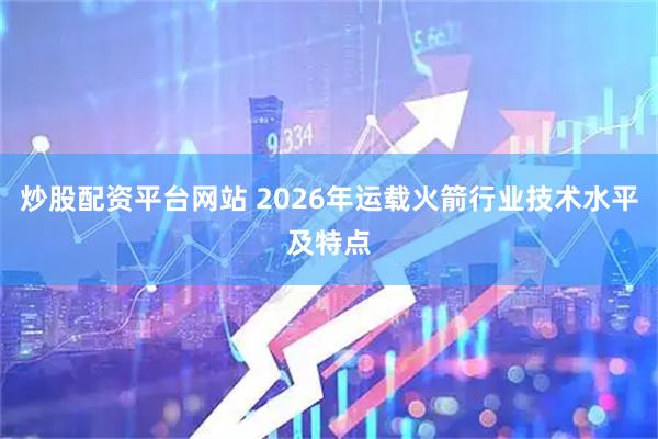 炒股配资平台网站 2026年运载火箭行业技术水平及特点