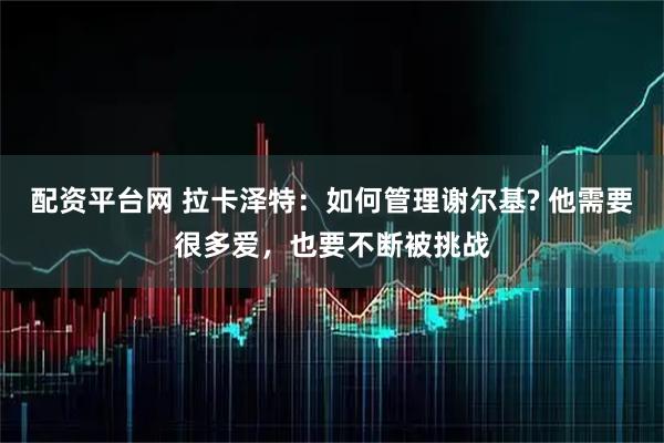 配资平台网 拉卡泽特：如何管理谢尔基? 他需要很多爱，也要不断被挑战