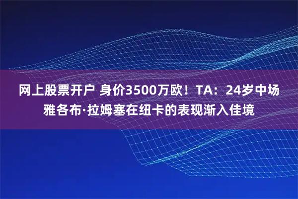 网上股票开户 身价3500万欧！TA：24岁中场雅各布·拉姆塞在纽卡的表现渐入佳境