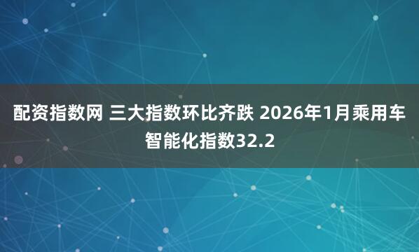 配资指数网 三大指数环比齐跌 2026年1月乘用车智能化指数32.2