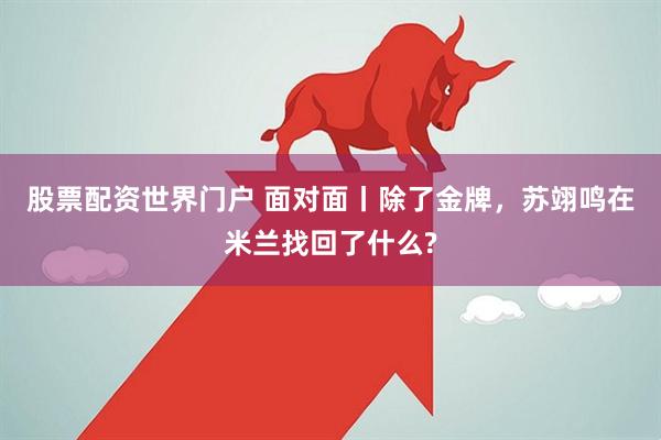股票配资世界门户 面对面丨除了金牌，苏翊鸣在米兰找回了什么?