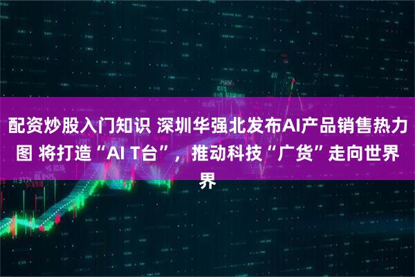 配资炒股入门知识 深圳华强北发布AI产品销售热力图 将打造“AI T台”，推动科技“广货”走向世界