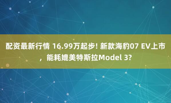 配资最新行情 16.99万起步! 新款海豹07 EV上市，能耗媲美特斯拉Model 3?