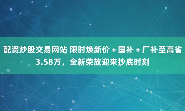 配资炒股交易网站 限时焕新价＋国补＋厂补至高省3.58万，全新荣放迎来抄底时刻