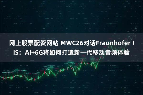 网上股票配资网站 MWC26对话Fraunhofer IIS：AI+6G将如何打造新一代移动音频体验