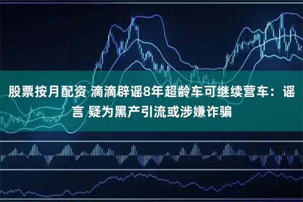 股票按月配资 滴滴辟谣8年超龄车可继续营车:谣言 疑为黑产引流或涉嫌诈骗