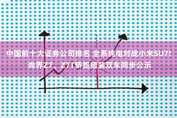 中国前十大证券公司排名 全系纯电对战小米SU7! 尚界Z7、Z7T轿跑猎装双车同步公示