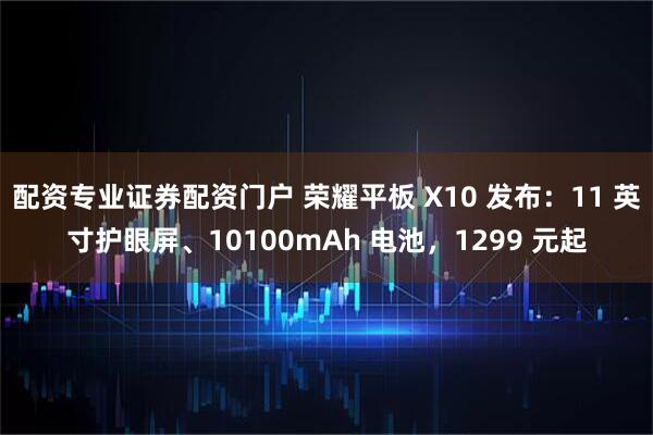 配资专业证券配资门户 荣耀平板 X10 发布：11 英寸护眼屏、10100mAh 电池，1299 元起