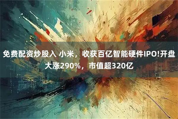 免费配资炒股入 小米，收获百亿智能硬件IPO!开盘大涨290%，市值超320亿